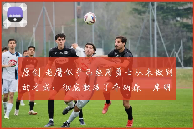 原创 老鹰似乎已经用勇士从未做到的方式,彻底激活了乔纳森・库明加