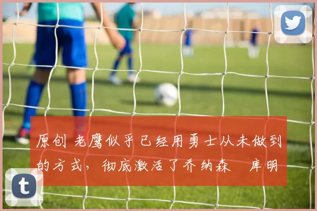 原创 老鹰似乎已经用勇士从未做到的方式,彻底激活了乔纳森・库明加