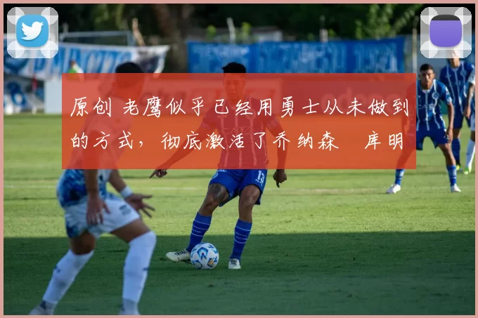 原创 老鹰似乎已经用勇士从未做到的方式，彻底激活了乔纳森・库明加