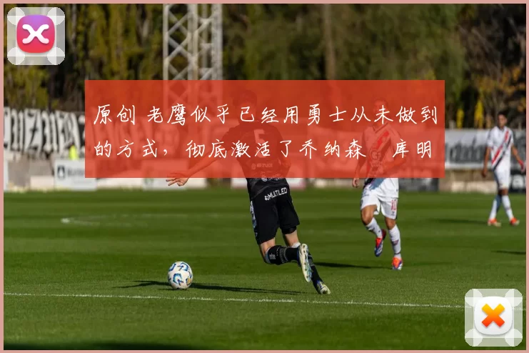 原创 老鹰似乎已经用勇士从未做到的方式,彻底激活了乔纳森・库明加