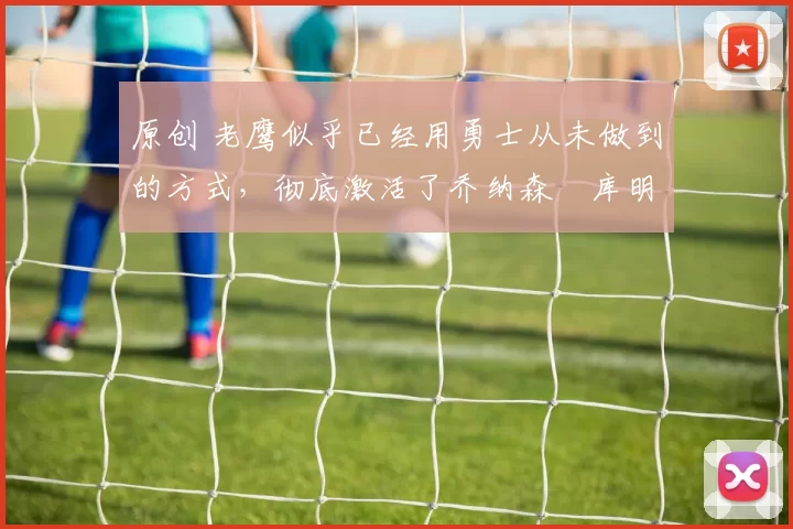 原创 老鹰似乎已经用勇士从未做到的方式，彻底激活了乔纳森・库明加