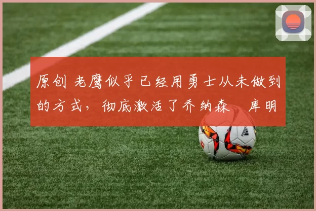 原创 老鹰似乎已经用勇士从未做到的方式,彻底激活了乔纳森・库明加