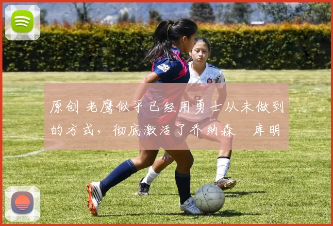 原创 老鹰似乎已经用勇士从未做到的方式,彻底激活了乔纳森・库明加