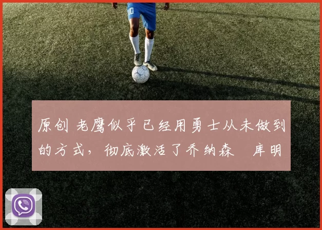 原创 老鹰似乎已经用勇士从未做到的方式，彻底激活了乔纳森・库明加