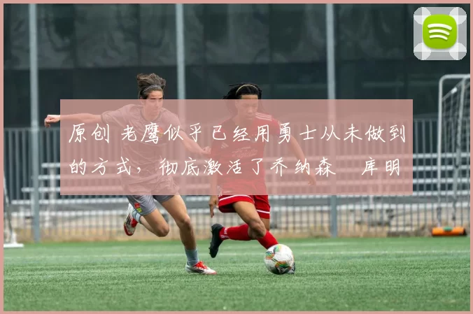 原创 老鹰似乎已经用勇士从未做到的方式,彻底激活了乔纳森・库明加