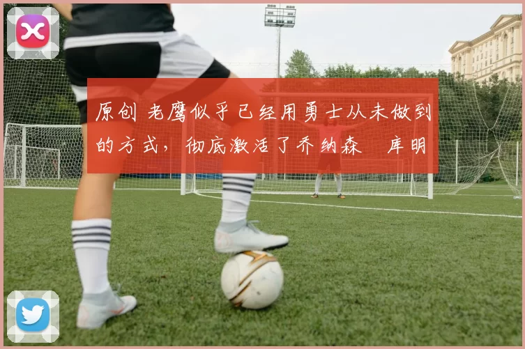 原创 老鹰似乎已经用勇士从未做到的方式,彻底激活了乔纳森・库明加