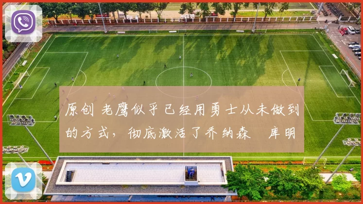 原创 老鹰似乎已经用勇士从未做到的方式,彻底激活了乔纳森・库明加