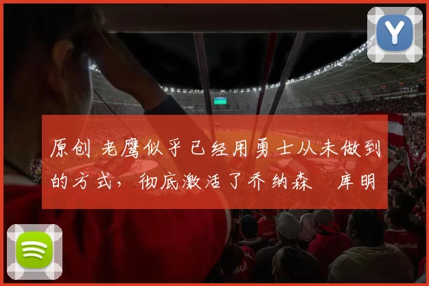 原创 老鹰似乎已经用勇士从未做到的方式，彻底激活了乔纳森・库明加