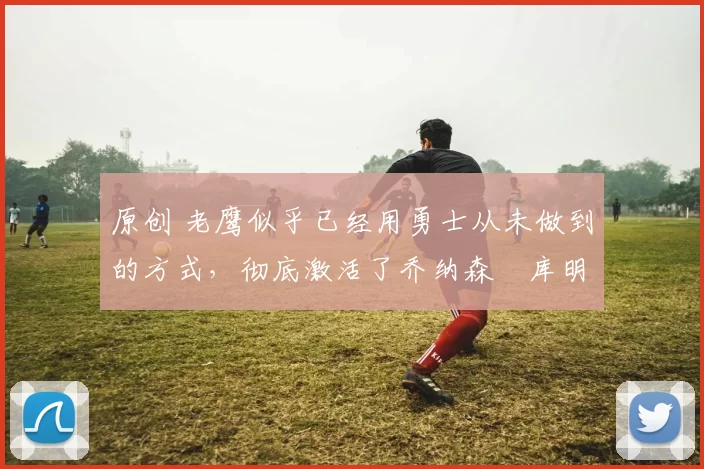 原创 老鹰似乎已经用勇士从未做到的方式,彻底激活了乔纳森・库明加