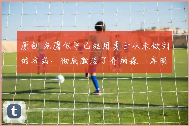 原创 老鹰似乎已经用勇士从未做到的方式,彻底激活了乔纳森・库明加