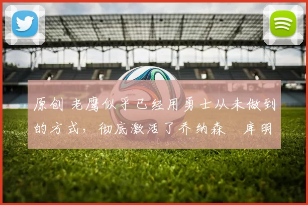 原创 老鹰似乎已经用勇士从未做到的方式，彻底激活了乔纳森・库明加