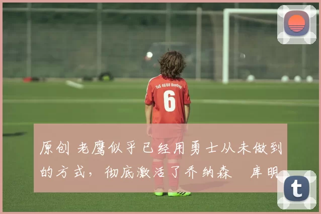 原创 老鹰似乎已经用勇士从未做到的方式,彻底激活了乔纳森・库明加