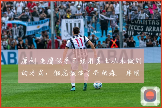 原创 老鹰似乎已经用勇士从未做到的方式，彻底激活了乔纳森・库明加