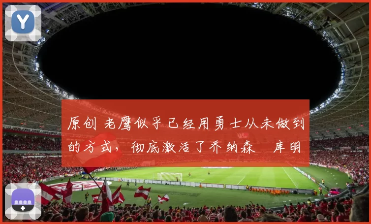 原创 老鹰似乎已经用勇士从未做到的方式，彻底激活了乔纳森・库明加