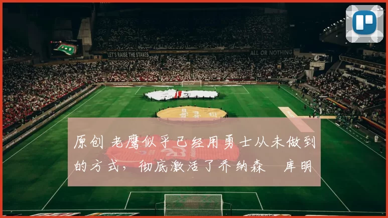 原创 老鹰似乎已经用勇士从未做到的方式,彻底激活了乔纳森・库明加