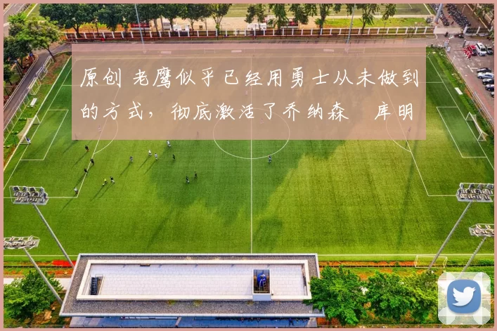 原创 老鹰似乎已经用勇士从未做到的方式，彻底激活了乔纳森・库明加