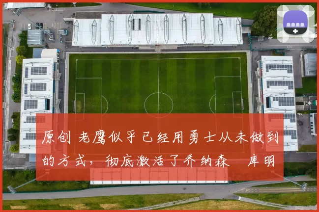 原创 老鹰似乎已经用勇士从未做到的方式，彻底激活了乔纳森・库明加