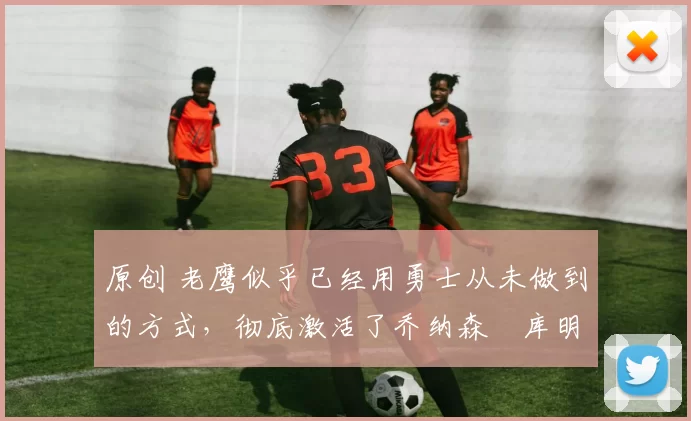 原创 老鹰似乎已经用勇士从未做到的方式，彻底激活了乔纳森・库明加