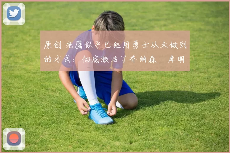 原创 老鹰似乎已经用勇士从未做到的方式，彻底激活了乔纳森・库明加