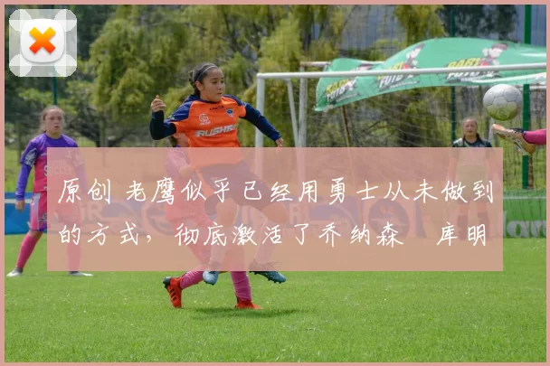 原创 老鹰似乎已经用勇士从未做到的方式,彻底激活了乔纳森・库明加