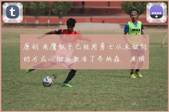 原创 老鹰似乎已经用勇士从未做到的方式,彻底激活了乔纳森・库明加