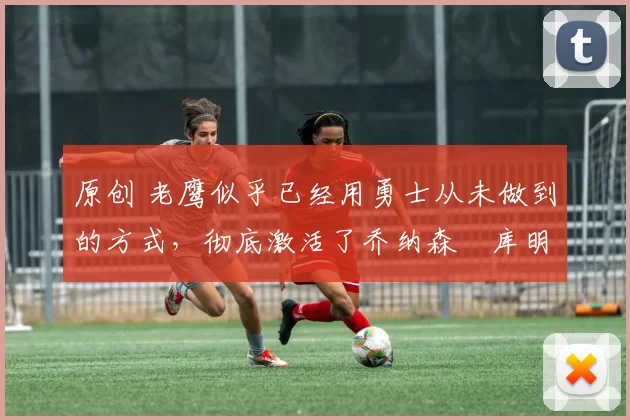 原创 老鹰似乎已经用勇士从未做到的方式,彻底激活了乔纳森・库明加