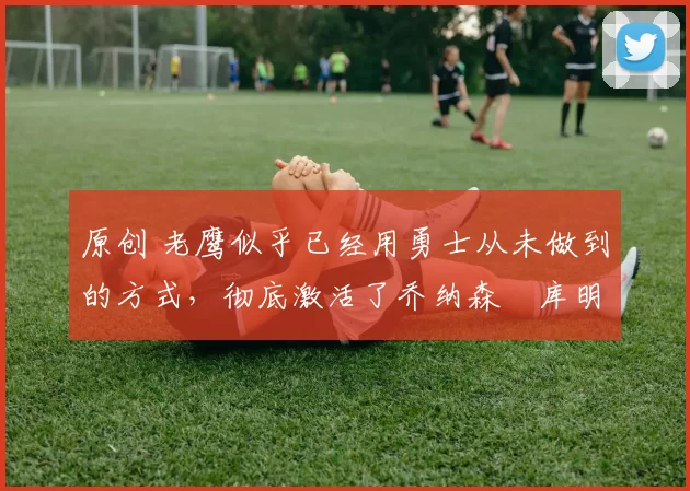 原创 老鹰似乎已经用勇士从未做到的方式,彻底激活了乔纳森・库明加