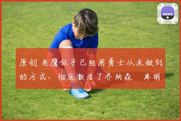 原创 老鹰似乎已经用勇士从未做到的方式,彻底激活了乔纳森・库明加