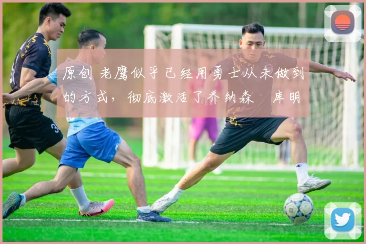 原创 老鹰似乎已经用勇士从未做到的方式,彻底激活了乔纳森・库明加