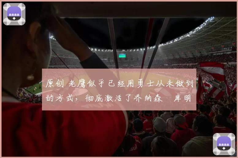 原创 老鹰似乎已经用勇士从未做到的方式,彻底激活了乔纳森・库明加