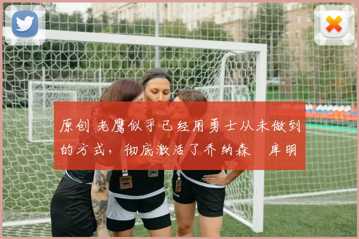 原创 老鹰似乎已经用勇士从未做到的方式，彻底激活了乔纳森・库明加