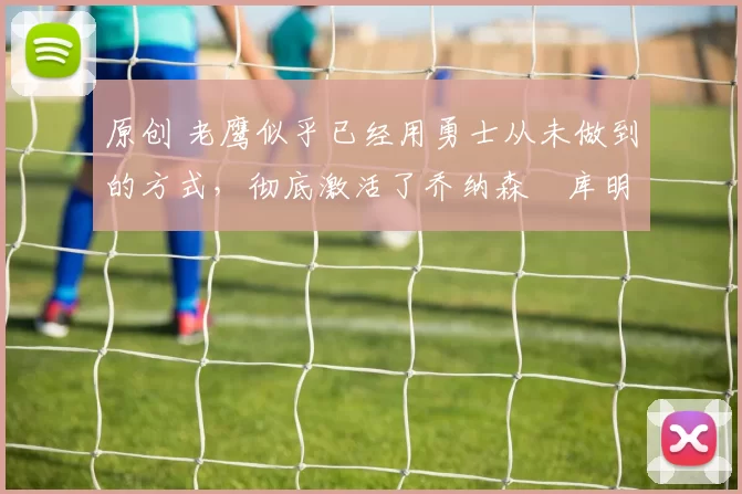 原创 老鹰似乎已经用勇士从未做到的方式，彻底激活了乔纳森・库明加