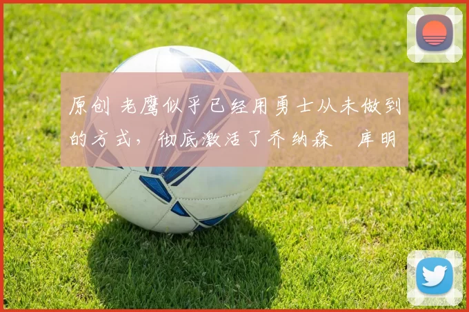 原创 老鹰似乎已经用勇士从未做到的方式，彻底激活了乔纳森・库明加