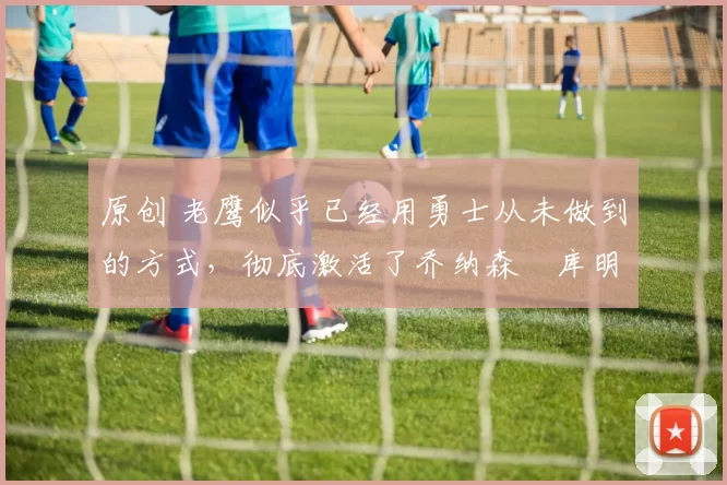 原创 老鹰似乎已经用勇士从未做到的方式,彻底激活了乔纳森・库明加