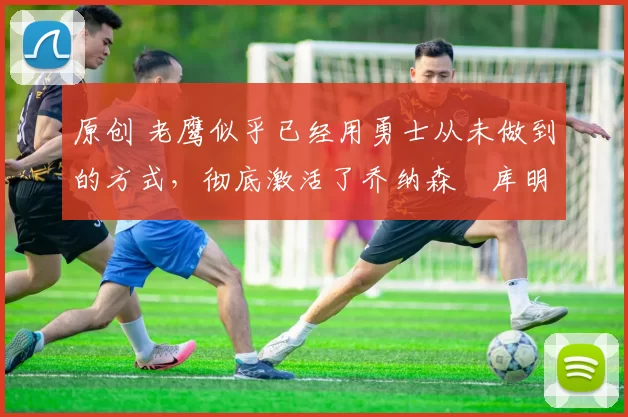 原创 老鹰似乎已经用勇士从未做到的方式,彻底激活了乔纳森・库明加