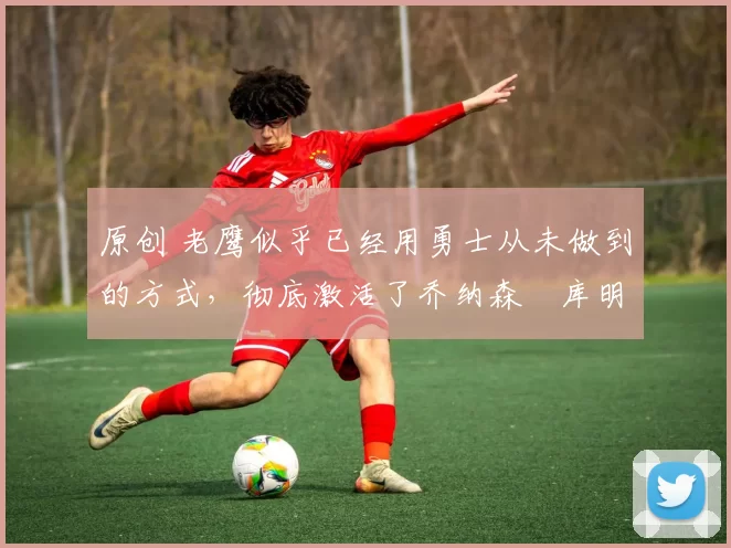 原创 老鹰似乎已经用勇士从未做到的方式,彻底激活了乔纳森・库明加