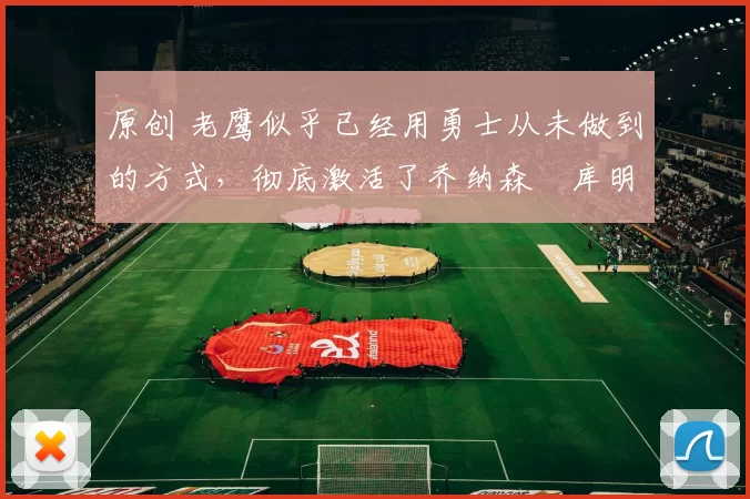 原创 老鹰似乎已经用勇士从未做到的方式，彻底激活了乔纳森・库明加