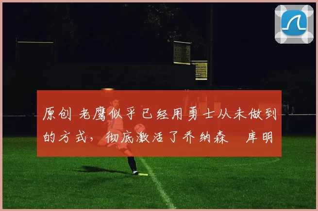 原创 老鹰似乎已经用勇士从未做到的方式，彻底激活了乔纳森・库明加