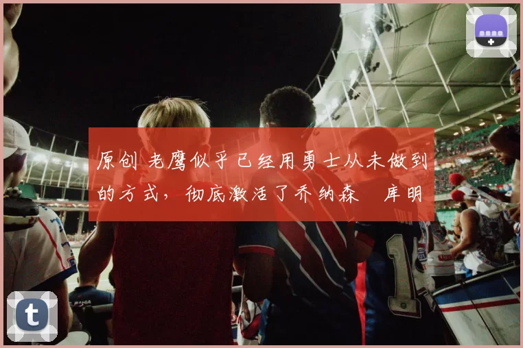 原创 老鹰似乎已经用勇士从未做到的方式,彻底激活了乔纳森・库明加