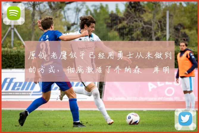 原创 老鹰似乎已经用勇士从未做到的方式,彻底激活了乔纳森・库明加