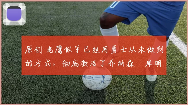 原创 老鹰似乎已经用勇士从未做到的方式,彻底激活了乔纳森・库明加