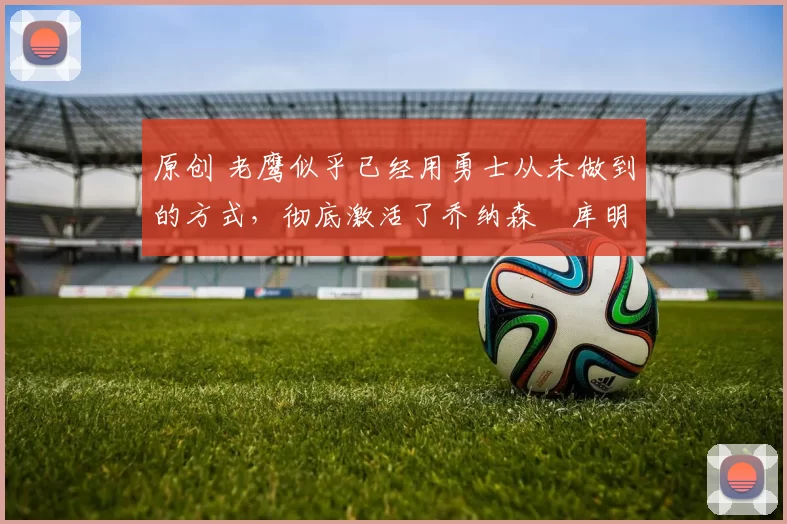 原创 老鹰似乎已经用勇士从未做到的方式,彻底激活了乔纳森・库明加