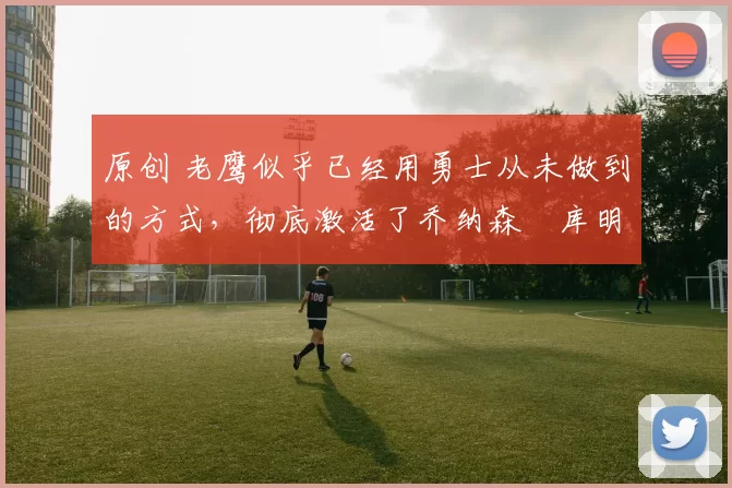 原创 老鹰似乎已经用勇士从未做到的方式,彻底激活了乔纳森・库明加