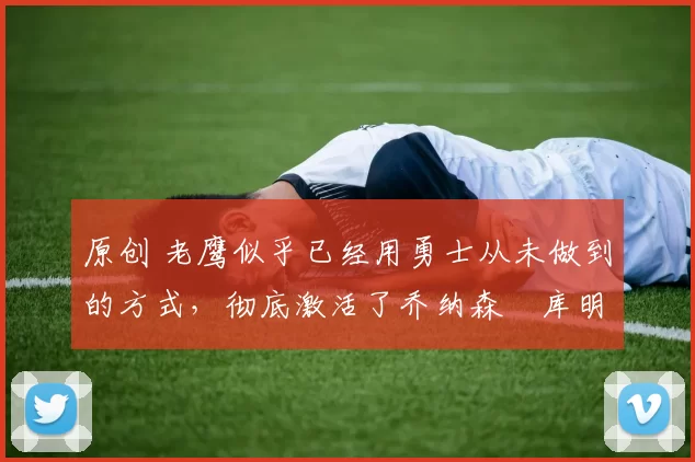 原创 老鹰似乎已经用勇士从未做到的方式,彻底激活了乔纳森・库明加