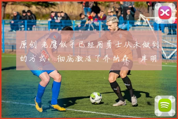 原创 老鹰似乎已经用勇士从未做到的方式，彻底激活了乔纳森・库明加