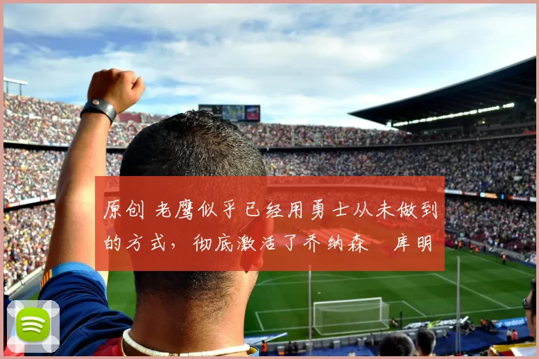 原创 老鹰似乎已经用勇士从未做到的方式,彻底激活了乔纳森・库明加