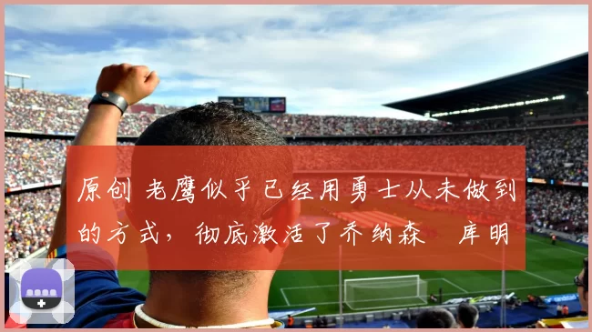 原创 老鹰似乎已经用勇士从未做到的方式,彻底激活了乔纳森・库明加