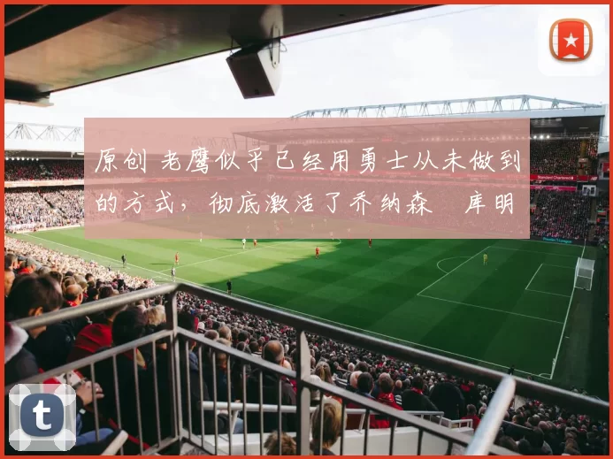 原创 老鹰似乎已经用勇士从未做到的方式，彻底激活了乔纳森・库明加