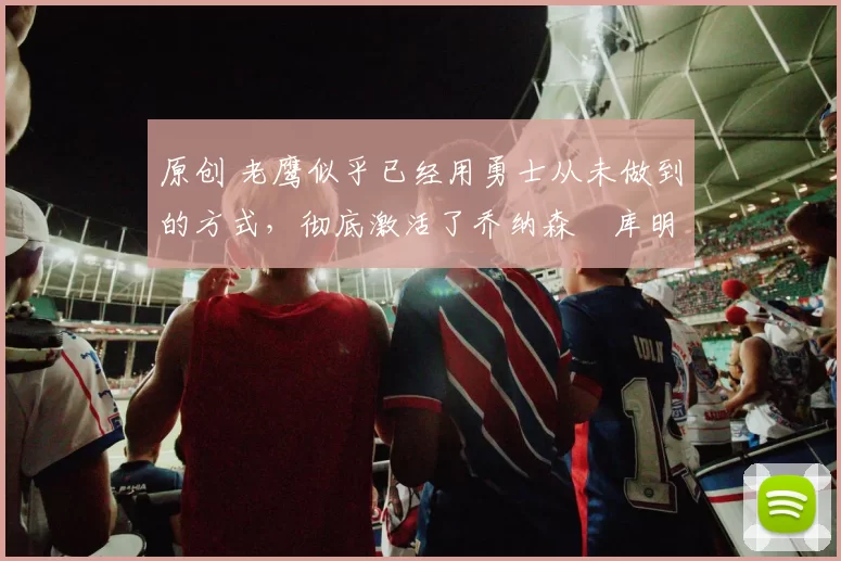 原创 老鹰似乎已经用勇士从未做到的方式，彻底激活了乔纳森・库明加