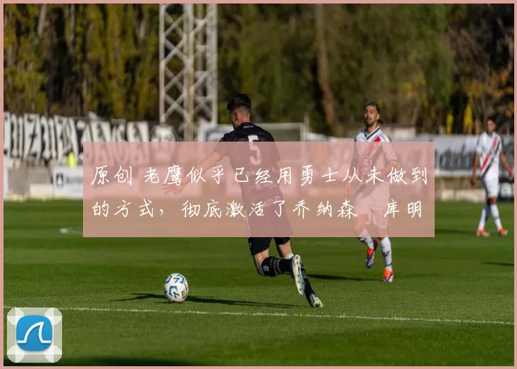 原创 老鹰似乎已经用勇士从未做到的方式,彻底激活了乔纳森・库明加